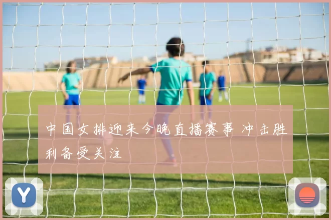 中国女排迎来今晚直播赛事 冲击胜利备受关注