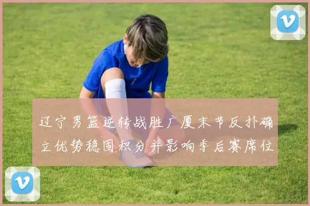 辽宁男篮逆转战胜广厦末节反扑确立优势稳固积分并影响季后赛席位争夺