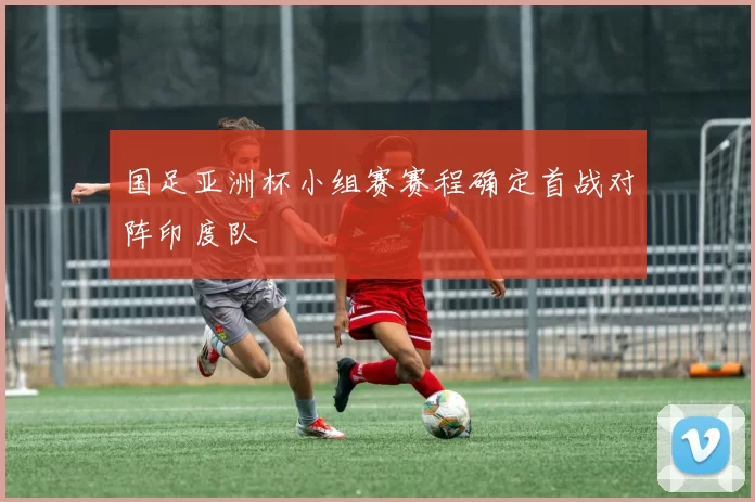 国足亚洲杯小组赛赛程确定首战对阵印度队