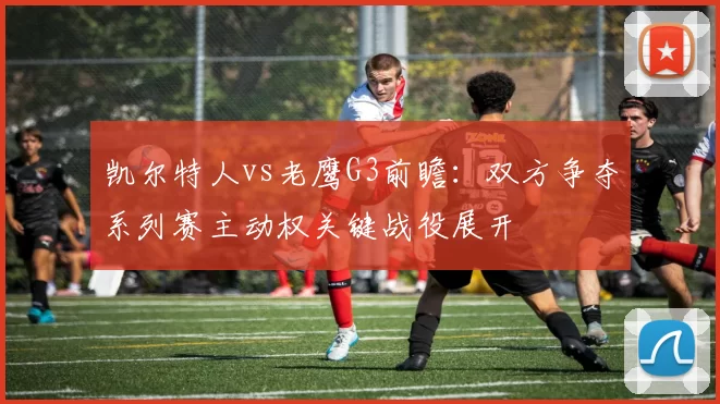 凯尔特人vs老鹰G3前瞻：双方争夺系列赛主动权关键战役展开