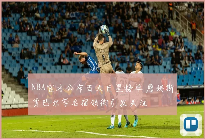 NBA官方公布百大巨星榜单 詹姆斯贾巴尔等名宿领衔引发关注