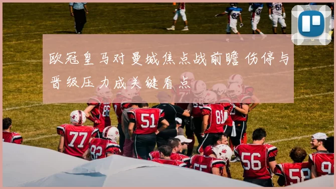 欧冠皇马对曼城焦点战前瞻 伤停与晋级压力成关键看点