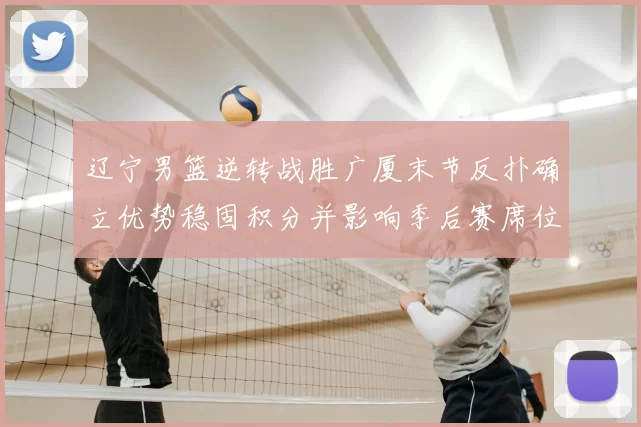 辽宁男篮逆转战胜广厦末节反扑确立优势稳固积分并影响季后赛席位争夺