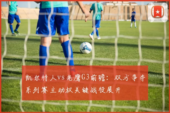 凯尔特人vs老鹰G3前瞻：双方争夺系列赛主动权关键战役展开