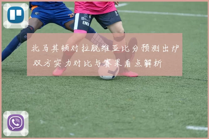 北马其顿对拉脱维亚比分预测出炉 双方实力对比与赛果看点解析