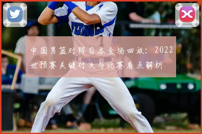 中国男篮对阵日本全场回放：2022世预赛关键对决与比赛看点解析