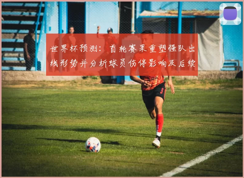 世界杯预测:首轮赛果重塑强队出线形势并分析球员伤停影响及后续晋级展望