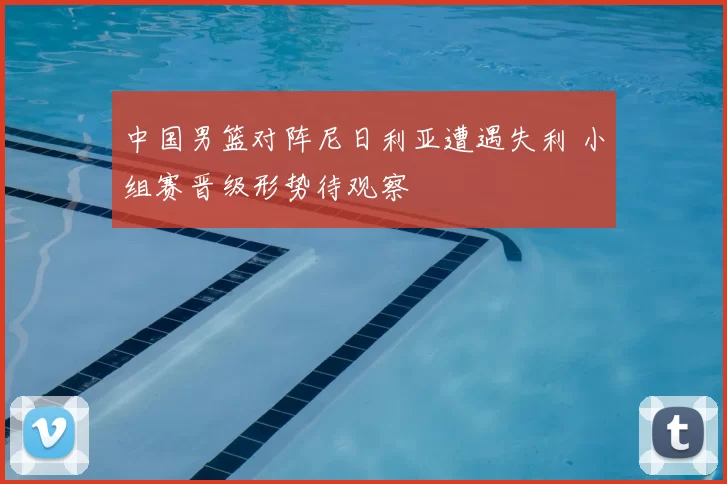 中国男篮对阵尼日利亚遭遇失利 小组赛晋级形势待观察