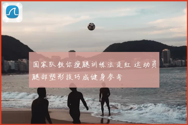 国家队教你瘦腿训练法走红 运动员腿部塑形技巧成健身参考