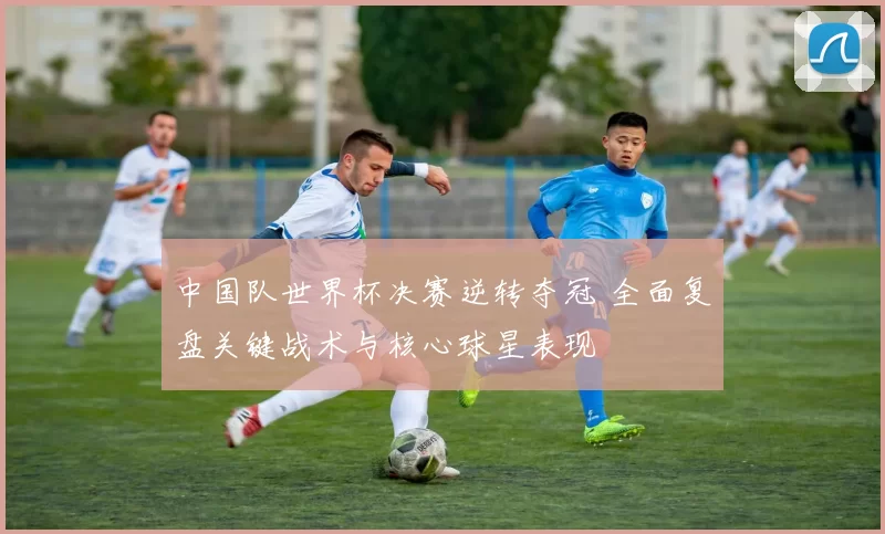 中国队世界杯决赛逆转夺冠 全面复盘关键战术与核心球星表现