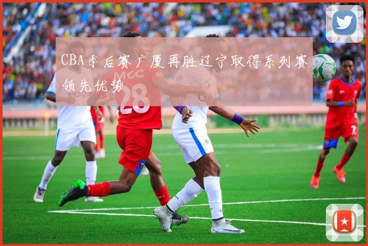 CBA季后赛广厦再胜辽宁取得系列赛领先优势
