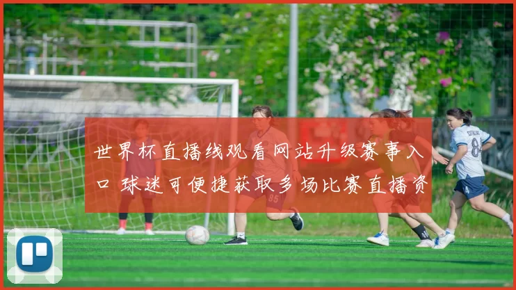 世界杯直播线观看网站升级赛事入口 球迷可便捷获取多场比赛直播资讯
