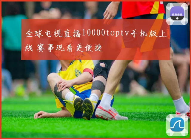 全球电视直播10000toptv手机版上线 赛事观看更便捷