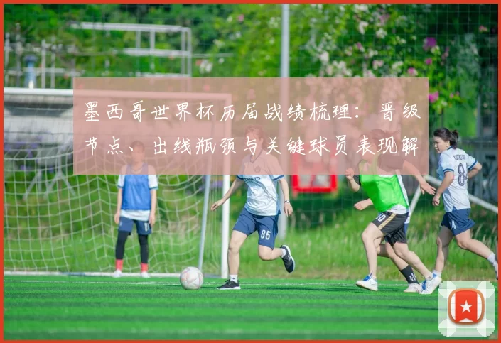 墨西哥世界杯历届战绩梳理：晋级节点、出线瓶颈与关键球员表现解析