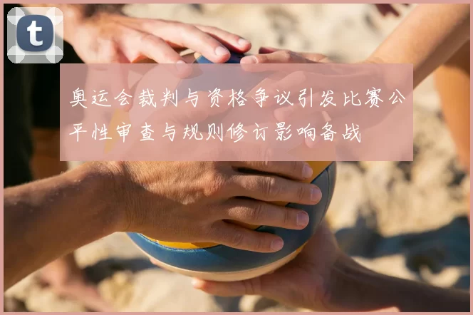 奥运会裁判与资格争议引发比赛公平性审查与规则修订影响备战