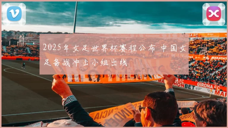 2025年女足世界杯赛程公布 中国女足备战冲击小组出线