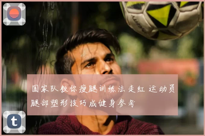国家队教你瘦腿训练法走红 运动员腿部塑形技巧成健身参考