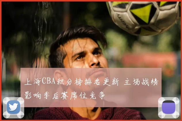 上海CBA积分榜排名更新 主场战绩影响季后赛席位竞争