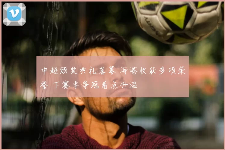 中超颁奖典礼落幕 海港收获多项荣誉 下赛季争冠看点升温