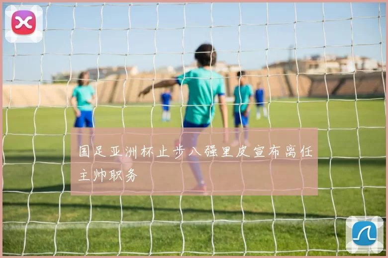 国足亚洲杯止步八强里皮宣布离任主帅职务