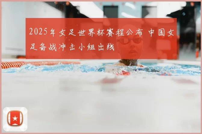 2025年女足世界杯赛程公布 中国女足备战冲击小组出线