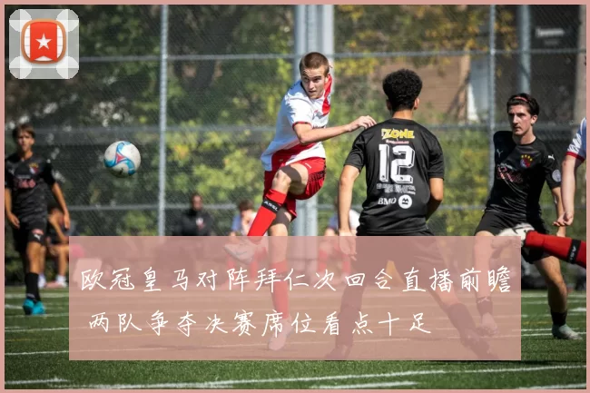 欧冠皇马对阵拜仁次回合直播前瞻 两队争夺决赛席位看点十足