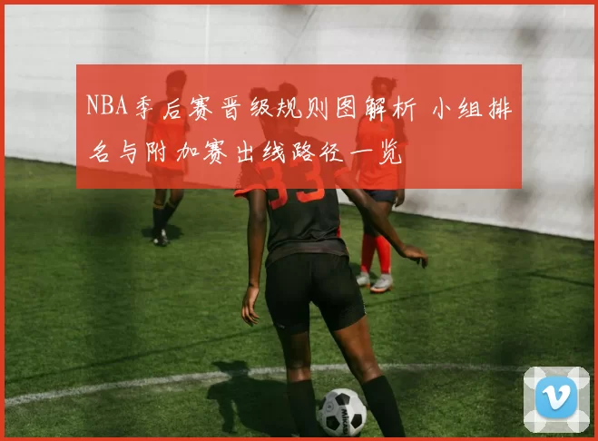 NBA季后赛晋级规则图解析 小组排名与附加赛出线路径一览