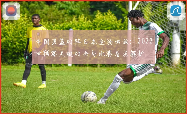 中国男篮对阵日本全场回放：2022世预赛关键对决与比赛看点解析