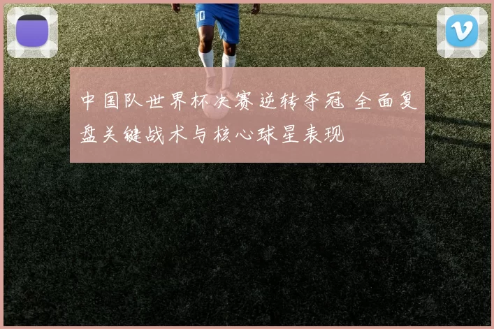 中国队世界杯决赛逆转夺冠 全面复盘关键战术与核心球星表现