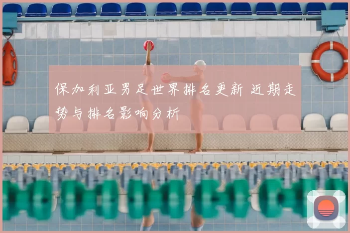 保加利亚男足世界排名更新 近期走势与排名影响分析