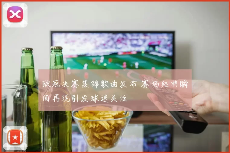 欧冠决赛集锦歌曲发布 赛场经典瞬间再现引发球迷关注