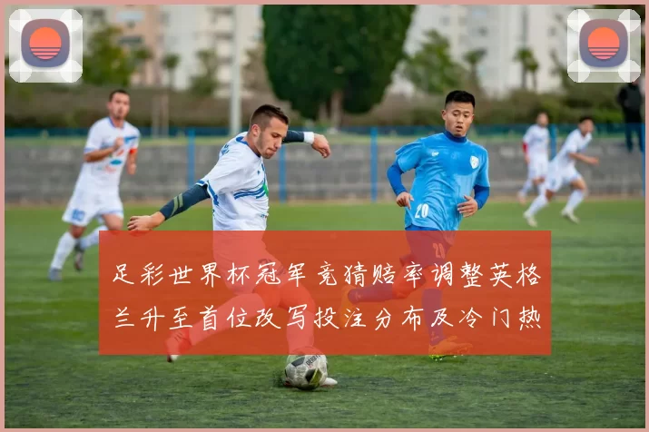 足彩世界杯冠军竞猜赔率调整英格兰升至首位改写投注分布及冷门热度变化
