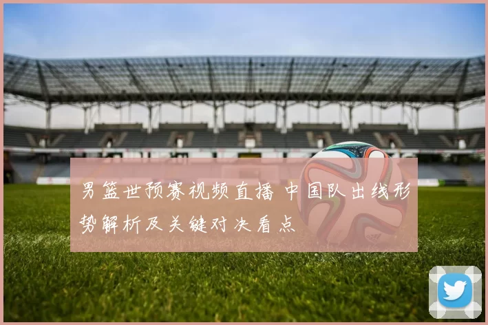 男篮世预赛视频直播 中国队出线形势解析及关键对决看点