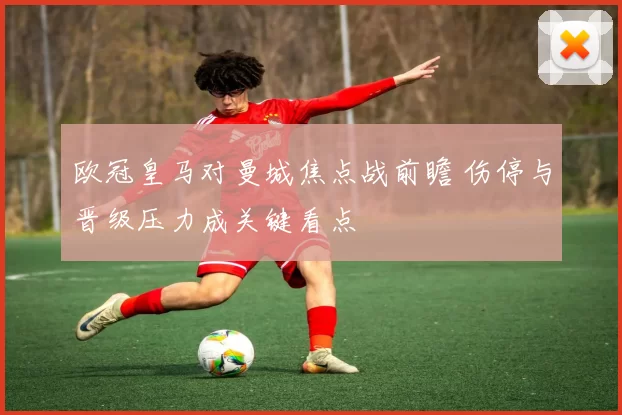 欧冠皇马对曼城焦点战前瞻 伤停与晋级压力成关键看点