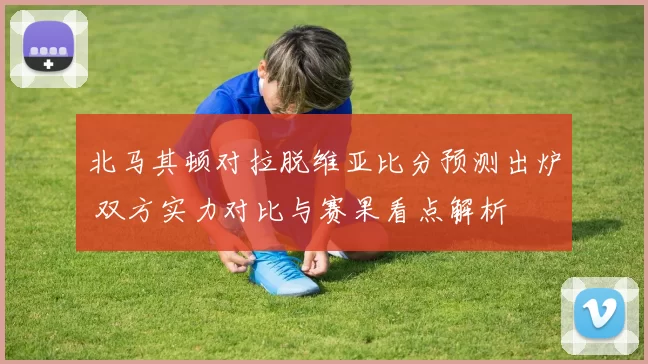 北马其顿对拉脱维亚比分预测出炉 双方实力对比与赛果看点解析