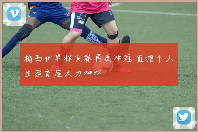 梅西世界杯决赛再度冲冠 直指个人生涯首座大力神杯