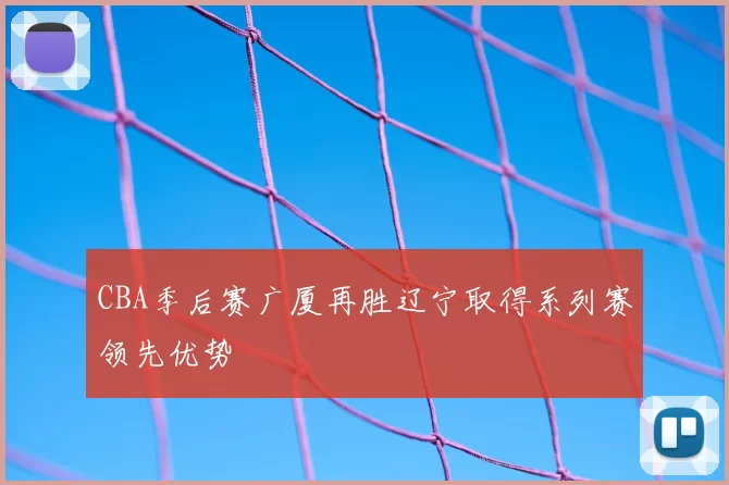 CBA季后赛广厦再胜辽宁取得系列赛领先优势