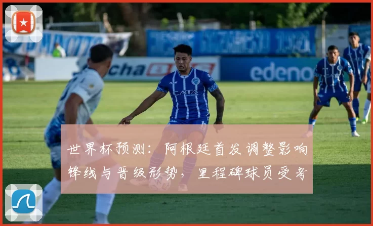 世界杯预测：阿根廷首发调整影响锋线与晋级形势，里程碑球员受考验