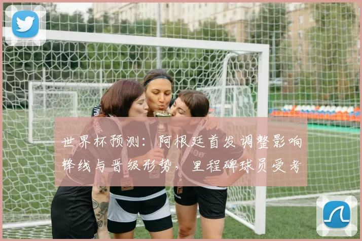 世界杯预测：阿根廷首发调整影响锋线与晋级形势，里程碑球员受考验