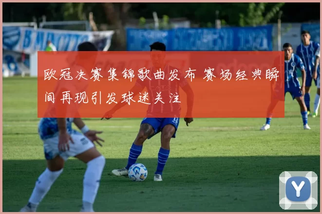欧冠决赛集锦歌曲发布 赛场经典瞬间再现引发球迷关注
