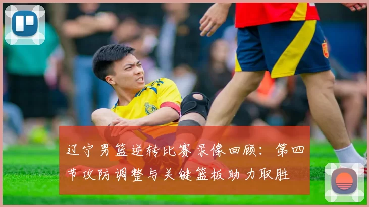 辽宁男篮逆转比赛录像回顾：第四节攻防调整与关键篮板助力取胜