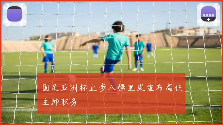 国足亚洲杯止步八强里皮宣布离任主帅职务
